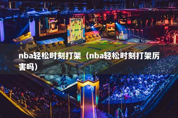 nba轻松时刻打架(nba轻松时刻打架厉害吗)