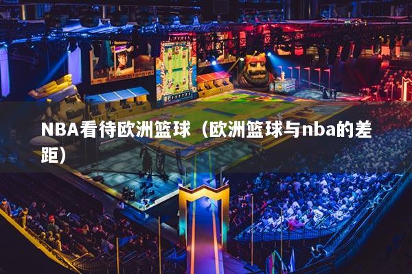 NBA看待欧洲篮球(欧洲篮球与nba的差距)
