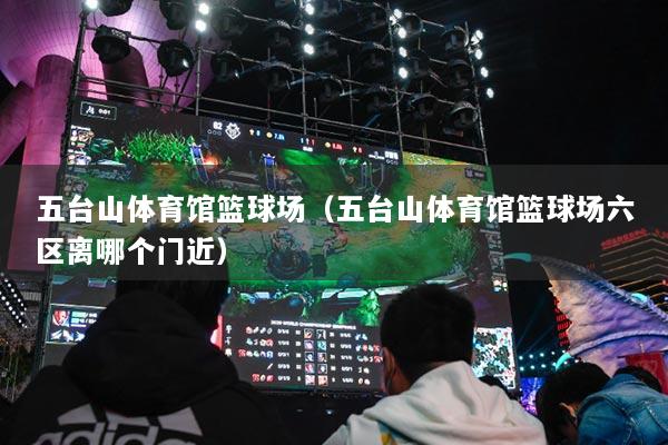 五台山体育馆篮球场(五台山体育馆篮球场六区离哪个门近)