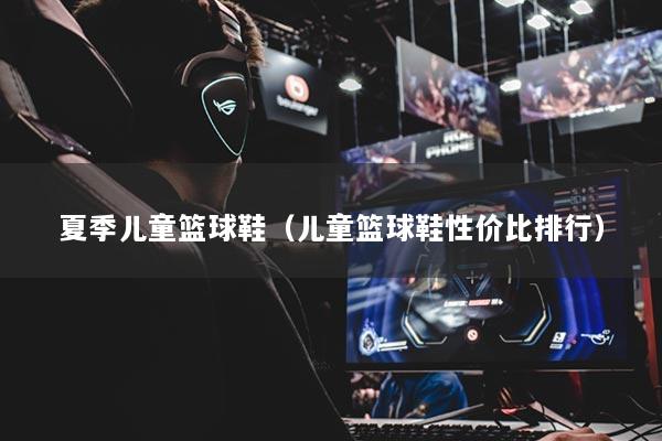 夏季儿童篮球鞋(儿童篮球鞋性价比排行)