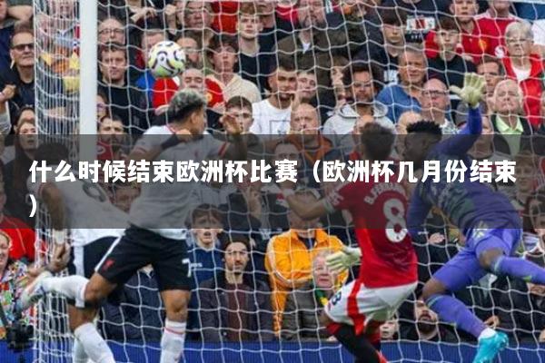 什么时候结束欧洲杯比赛（欧洲杯几月份结束）