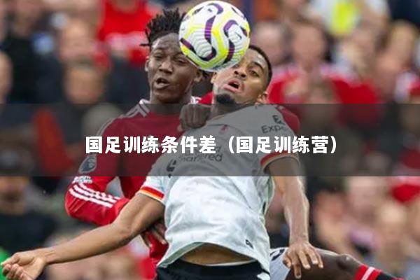 国足训练条件差（国足训练营）