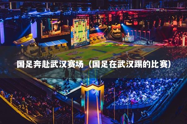 国足奔赴武汉赛场（国足在武汉踢的比赛）