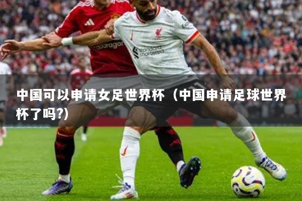 中国可以申请女足世界杯（中国申请足球世界杯了吗?）