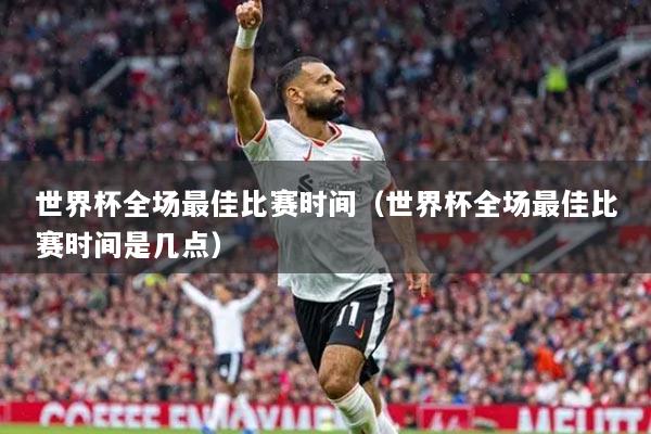 世界杯全场最佳比赛时间（世界杯全场最佳比赛时间是几点）